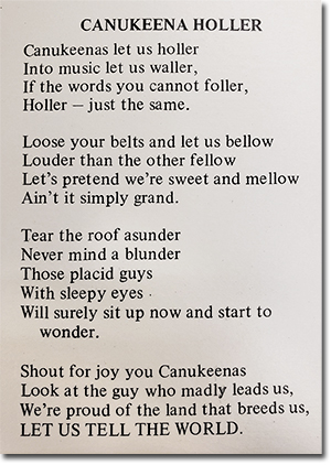 CANUKEENA HOLLER<br>
Canukeenas let us holler<br> Into music let us waller,<br> If the words you cannot foller,<br> Holler - just the same.<br> Loose your belts and let us bellow<br> Louder than the other fellow<br> Let's pretend we're sweet and mellow<br> Ain't it simply grand.<br> Tear the root asunder<br> Never mind a blunder<br> Those placid guys<br> With sleepy eyes<br> Will surely sit up now and start to wonder.<br> Shout for joy you Canukeenas<br> Look at the guy who madly leads us,<br> We're proud of the land that breeds us,<br> LET US TELL THE WORLD.