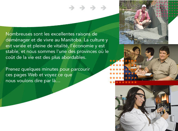 Nombreuses sont les excellentes raisons de d&eacute;m&eacute;nager et de vivre au Manitoba. La culture y est vari&eacute;e et pleine de vitalit&eacute;, l&rsquo;&eacute;conomie y est stable, et nous sommes l&rsquo;une des provinces o&ugrave; le co&ucirc;t de la vie est des plus abordables. Prenez quelques minutes pour parcourir ces pages Web et voyez ce que nous voulons dire par l&agrave;...