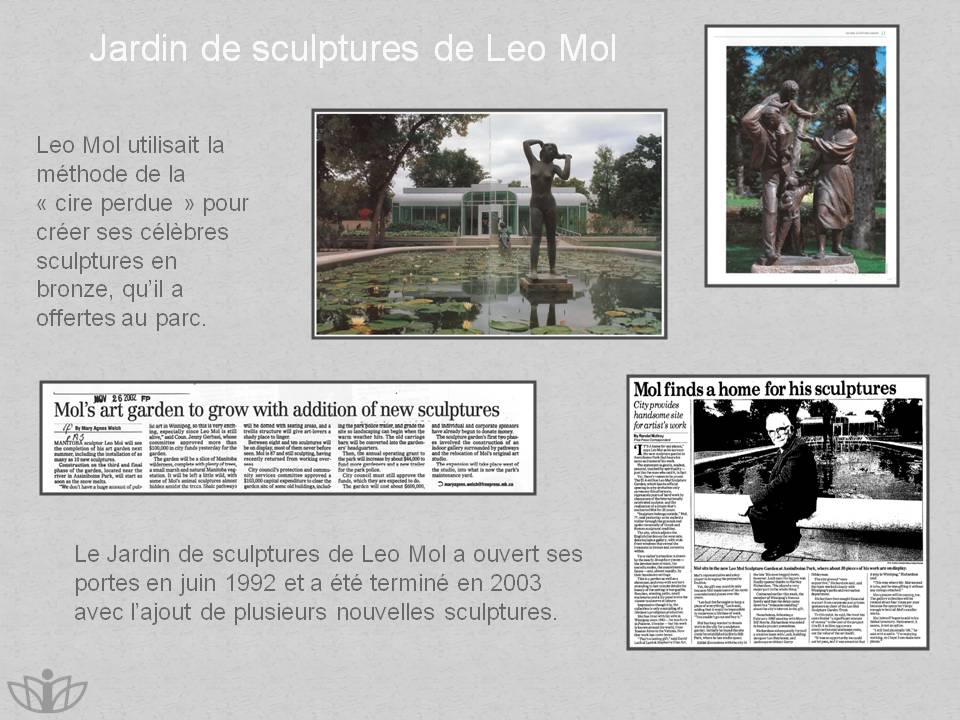 Jardin de sculptures de Leo Mol : Leo Mol utilisait la mthode de la  cire perdue  pour crer ses clbres sculptures en bronze, quil a offertes au parc. Le Jardin de sculptures de Leo Mol a ouvert ses portes en juin 1992 et a t termin en 2003 avec lajout de plusieurs nouvelles sculptures.
