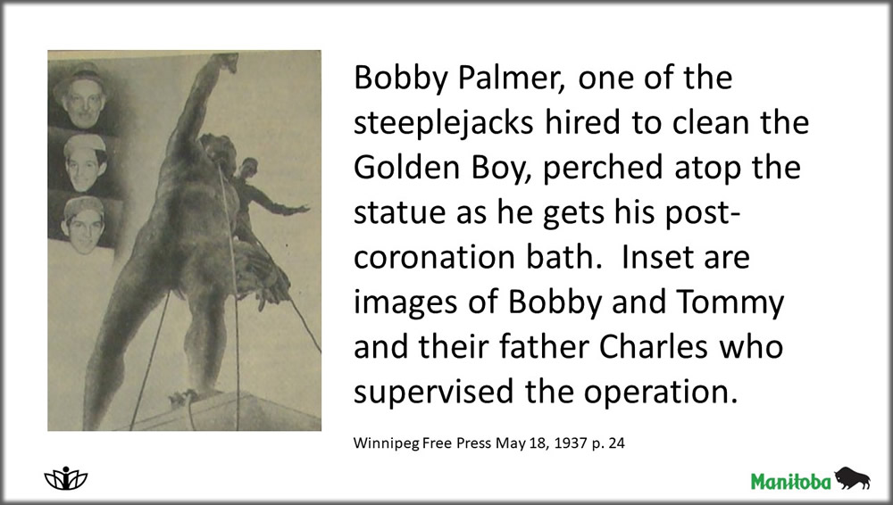 Bobby Palmer, one of the steeplejacks hired to clean the Golden Boy, perched atop the statue as he gets his post-coronation bath.  Inset are images of Bobby and Tommy and their father Charles who supervised the operation.

Winnipeg Free Press May 18, 1937 p. 24
