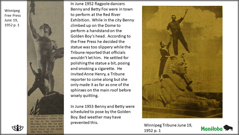 In June 1952 flagpole dancers Benny and Betty Fox were in town to perform at the Red River Exhibition.  While in the city Benny climbed up on the Dome to perform a handstand on the Golden Boy’s head.  According to the Free Press he decided the statue was too slippery while the Tribune reported that officials wouldn’t let him.  He settled for polishing the statue a bit, posing and smoking a cigarette.  He invited Anne Henry, a Tribune reporter to come along but she only made it as far as one of the sphinxes on the main roof before wisely quitting. In June 1953 Benny and Betty were scheduled to pose by the Golden Boy. Bad weather may have prevented this.