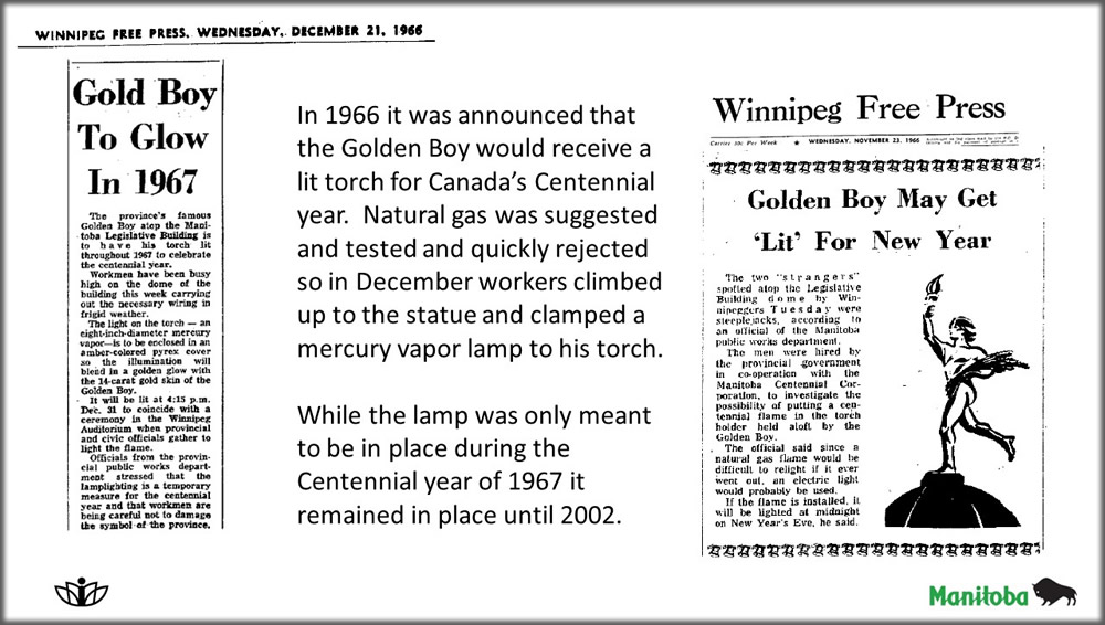 In 1966 it was announced that the Golden Boy would receive a lit torch for Canada's Centennial year. Natural gas was suggested and tested and quickly rejected so in December workers climbed up to the statue and clamped a mercury vapor lamp to his torch. While the lamp was only meant to be in place during the Centennial year of 1967 it remained in place until 2002.