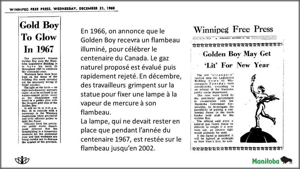 En 1966, on annonce que le Golden Boy recevra un flambeau illuminé, pour célébrer le centenaire du Canada. Le gaz naturel proposé est évalué puis rapidement rejeté. En décembre, des travailleurs grimpent sur la statue pour fixer une lampe à la vapeur de mercure à son flambeau.
La lampe, qui ne devait rester en place que pendant l’année du centenaire 1967, est restée sur le flambeau jusqu’en 2002.