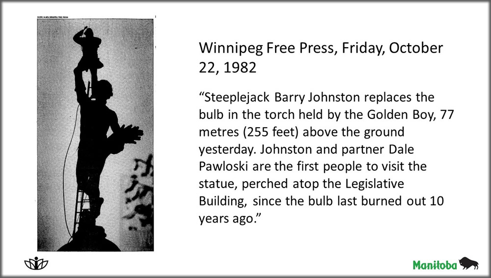Newsaper image with caption: Steeplejack Barry Johnston replaces the bulb in the torch held by the Golden Boy, 77 metres (255 feet) above the ground yesterday. Johnston and partner Dale Pawloski are the first people to visit the statue, perched atop the Legislative Building, since the bulb last burned out 10 years ago
