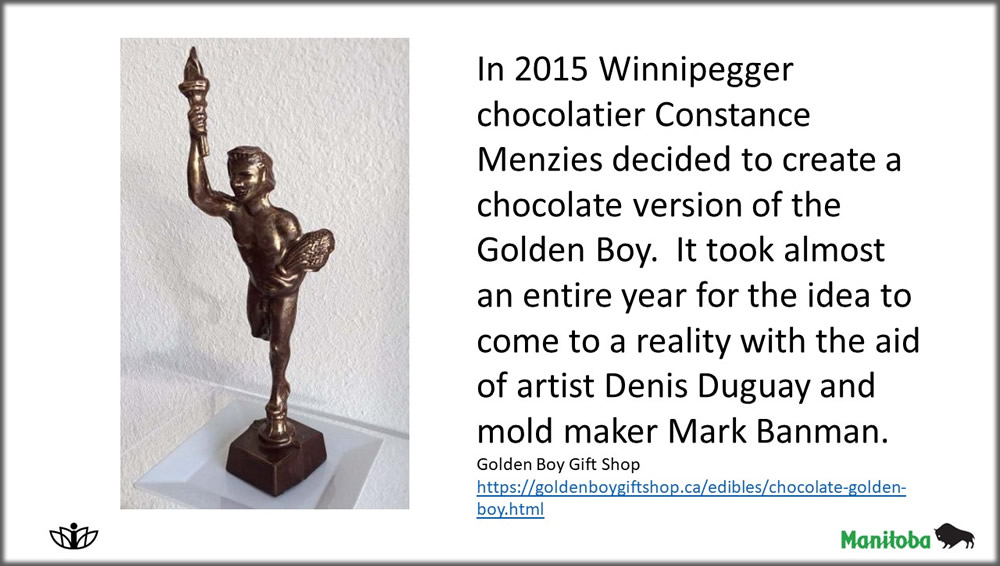 In 2015 Winnipegger chocolatier Constance Menzies decided to create a chocolate version of the Golden Boy.  It took almost an entire year for the idea to come to a reality with the aid of artist Denis Duguay and mold maker Mark Banman. Golden Boy Gift Shop