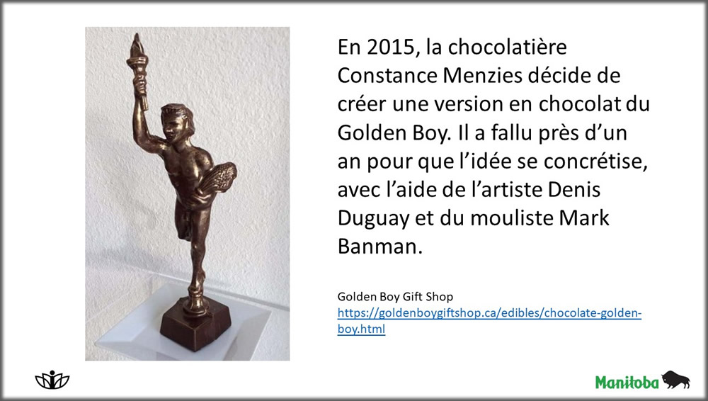En 2015, la chocolatière Constance Menzies décide de créer une version en chocolat du Golden Boy. Il a fallu près d’un an pour que l’idée se concrétise, avec l’aide de l’artiste Denis Duguay et du mouliste Mark Banman.