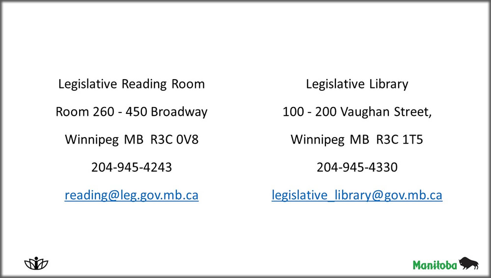 Legislative Reading Room
Room 260 - 450 Broadway
Winnipeg MB  R3C 0V8
204-945-4243
reading@manitoba.ca ; Legislative Library
100 - 200 Vaughan Street,
Winnipeg MB  R3C 1T5
204-945-4330
legislative_library@gov.mb.ca