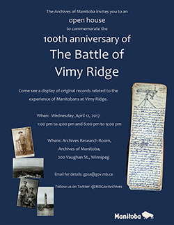 Event poster: The Archives of Manitoba invites you to an open house to commemorate the 100th anniversary of The Battle of Vimy Ridge. Come see a display of original records related to the experience of Manitobans at Vimy Ridge. When: Wednesday, April 12, 2017. 1:00 pm to 4:00 pm and 6:00 pm to 9:00 pm. Where: Archives Research Room, Archives of Manitoba, 200 Vaughan St., Winnipeg. Email for details: gpsa@gov.mb.ca. Follow us on Twitter: @MBGovArchives. Photos of soldiers in uniform, the landscape of Vimy Ridge, and a diary from WWI.
