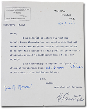 Letter from War Office, Whitehall, S.W.1 to Miss M. Mowat dated 10-7-18. “Madam, I am directed to inform you that Her Majesty Queen Alexandra has expressed a wish that all ladies who attend an Investiture at Buckingham Palace to receive the decoration of the Royal Red Cross should afterwards proceed to Marlborough House to see her Majesty. I am accordingly to request that you will attend at Marlborough House at 12 noon on your return from Buckingham Palace. I am, Madam, Your obediant Servant. [signature]”