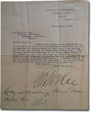 Letter from General Alexander Duncan McRae to E. H. Macklin. “Ministry of Information, Norfolk Street, Strand, London, W.C.2. 11th October, 1918. E.H.Mackline, Esq., Manitoba Free Press, Winnipeg, Manitoba, Canada. My dear Macklin, Knowing how much you are interested in J.F.Livesay and also that you staked your reputation on him as Canadian War Correspondant at the Front, I am writing to say that Livesay is undoubtably making good. His articles which are appearing two or three times a week in the Times are not only excellent in themselves but are about the only detailed information that is appearing in the British Press on Canadian operations. I regard Livesay so far as the Canadian article appearing in the British Press are concerned, the livest correspondent we have had. Kind regards, Yours faithfully” signature