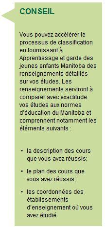 CONSEIL Vous pouvez accélérer le processus de classification en fournissant à Apprentissage et garde des jeunes enfants Manitoba des renseignements détaillés sur vos études. Les renseignements serviront à comparer avec exactitude vos études aux normes d’éducation du Manitoba et comprennent notamment les éléments suivants : la description des cours que vous avez réussis; le plan des cours que vous avez réussis; les coordonnées des établissements d’enseignement où vous avez étudié