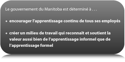 Le gouvernement du Manitoba est déterminé à : encourager l’apprentissage continu de tous ses employés; créer un milieu de travail qui reconnaît et soutient la valeur aussi bien de l’apprentissage informel que de l’apprentissage formel.