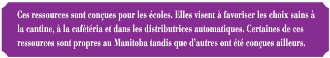 Ces ressources sont conues pour les coles. Elles visent  favoriser les choix sains  la cantine,  la caftria et dans les distributrices automatiques. Certaines de ces ressources sont propres au Manitoba tandis que d'autres ont t conues ailleurs.