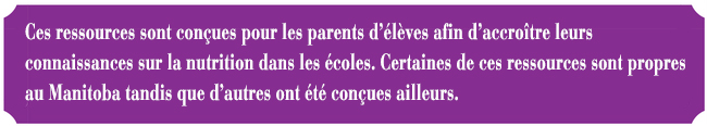 Ces ressources sont conues pour les parents d'lves afin d'accrotre leurs connaissances sur la nutrition dans les coles. Certaines de ces ressources sont propres au Manitoba tandis que d'autres ont t conues ailleurs.