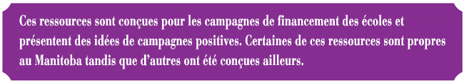 Ces ressources sont conues pour les campagnes de financement des coles et prsentent des ides de campagnes positives. Certaines de ces ressources sont propres au Manitoba tandis que d'autres ont t conues ailleurs. 