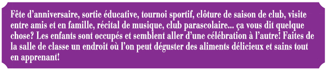 Fte d'anniversaire, sortie ducative, tournoi sportif, clture de saison de club, visite entre amis et en famille, rcital de musique, club parascolaire... a vous dit quelque chose? Les enfants sont occups et semblent aller d'une clbration  l'autre! Faites de la salle de classe un endroit o l'on peut dguster des aliments dlicieux et sains tout en apprenant!