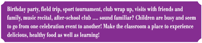 Birthday party, field trip, sport tournament, club wrap up, visits with friends and family, music recital, after-school club ?. sound familiar? Children are busy and seem to go from one celebration event to another! Make the classroom a place to experience delicious, healthy food as well as learning!