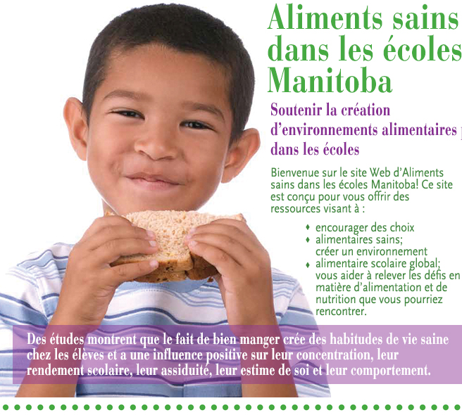 Aliments sains dans les écoles Manitoba. Soutenir la cration  d'environnements alimentaires positifs dans les coles. Bienvenue sur le site Web d'Aliments sains dans les coles Manitoba! Ce site est conu pour vous offrir des ressources visant  : encourager des choix alimentaires sains; crer un environnement alimentaire scolaire global; vous aider  relever les dfis en matire d'alimentation et de nutrition que vous pourriez rencontrer. Des tudes montrent que le fait de bien manger cre des habitudes de vie saine chez les lves et a une influence positive sur leur concentration, leur rendement scolaire, leur assiduit, leur estime de soi et leur comportement.