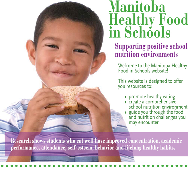 Manitoba Healthy Food in Schools: Supporting positive school nutrition environments. Welcome to the Manitoba Healthy Food in Schools website! This website is designed to offer you resources to: promote healthy eating, create a comprehensive school nutrition environment, and guide you through the food and nutrition challenges you may encounter. Research shows students who eat well have improved concentration, academic performance, attendance, self-esteem, behaviour and lifelong health habits.