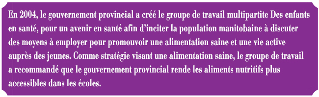 En 2004, le gouvernement provincial a cr le groupe de travail multipartite Des enfants en sant, pour un avenir en sant afin d'inciter la population manitobaine  discuter des moyens  employer pour promouvoir une alimentation saine et une vie active auprs des jeunes. Comme stratgie visant une alimentation saine, le groupe de travail a recommand que le gouvernement provincial rende les aliments nutritifs plus accessibles dans les coles.