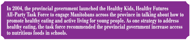 In 2004, the provincial government launched the Healthy Kids, Healthy Futures All-Party Task Force to engage Manitobans across the province in talking about how to promote healthy eating and active living for young people. As one strategy to address healthy eating, the task force recommended the provincial government increase access to nutritious foods in schools. 