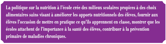 La politique sur la nutrition  l'cole cre des milieux scolaires propices  des choix alimentaires sains visant  amliorer les apports nutritionnels des lves, fournir aux lves l'occasion de mettre en pratique ce qu'ils apprennent en classe, montrer que les coles attachent de l'importance  la sant des lves, et contribuer  la prvention primaire de maladies chroniques.