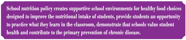 School nutrition policy creates supportive school environments for healthy food choices designed to improve the nutritional intake of students, provide students an opportunity to practice what they learn in the classroom, demonstrate that schools value student health and contribute to the primary prevention of chronic disease.