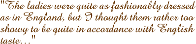 The ladies were quite as fashionably dressed as in England, but I thought them rather to showy to be quite in accordance with English taste