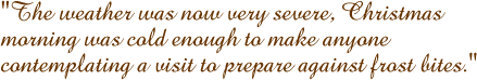 The weather was now very severe, Christmas morning was cold enough to make anyone contemplating a visit to prepare against frost bites.